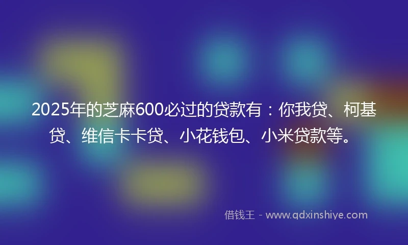 2025年的芝麻600必过的贷款有：你我贷、柯基贷、维信卡卡贷、小花钱包、小米贷款等。
