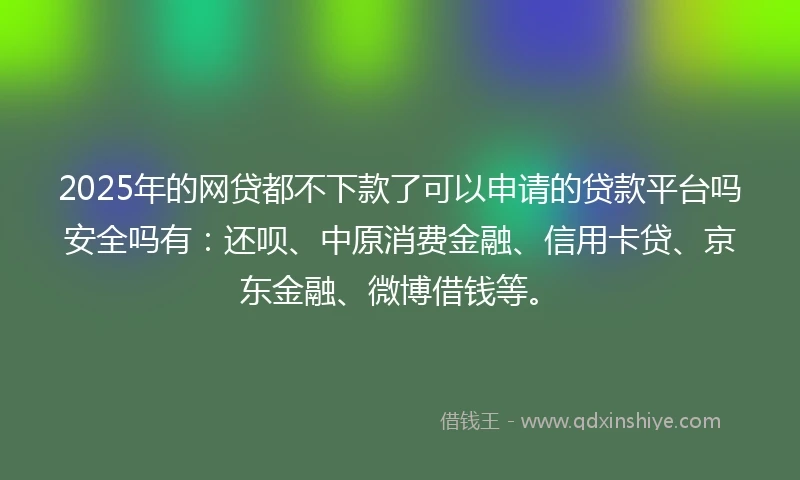 2025年的网贷都不下款了可以申请的贷款平台吗安全吗有：还呗、中原消费金融、信用卡贷、京东金融、微博借钱等。