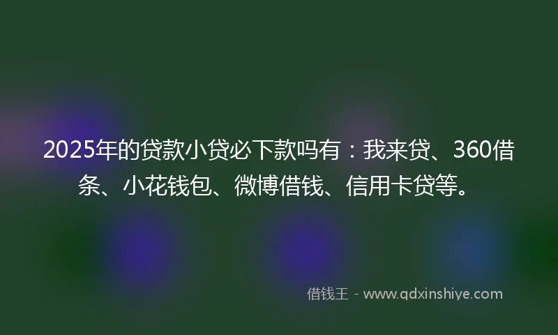 2025年的贷款小贷必下款吗有：我来贷、360借条、小花钱包、微博借钱、信用卡贷等。