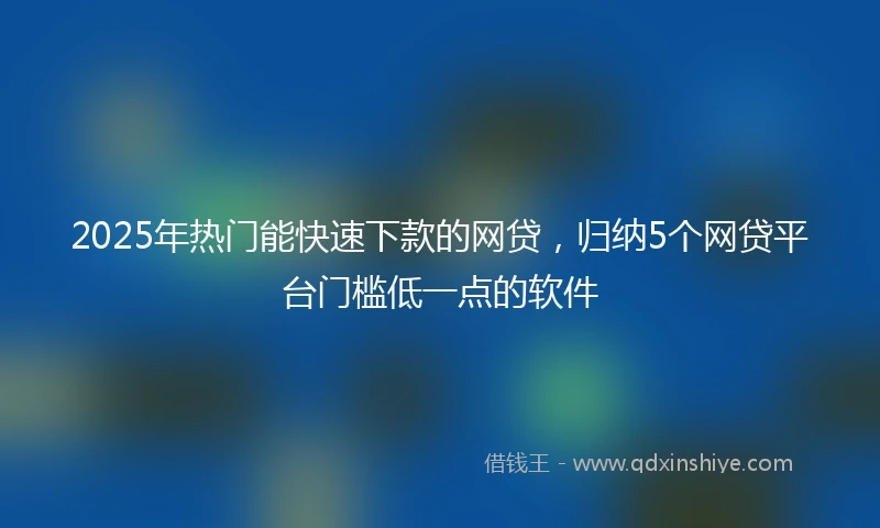 2025年热门能快速下款的网贷，归纳5个网贷平台门槛低一点的软件