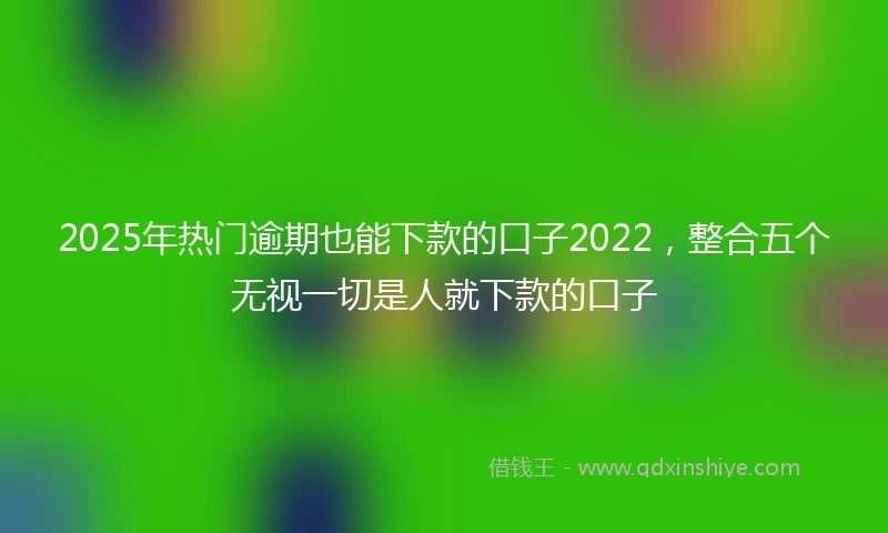2025年热门逾期也能下款的口子2022,整合五个无视一切是人就下款的口子