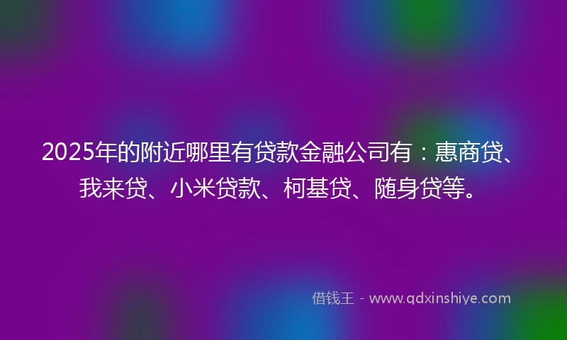 2025年的附近哪里有贷款金融公司有：惠商贷、我来贷、小米贷款、柯基贷、随身贷等。