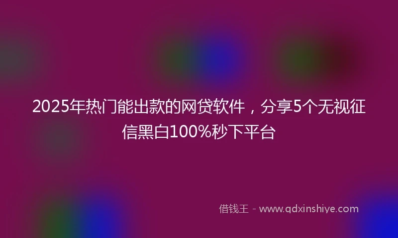 2025年热门能出款的网贷软件，分享5个无视征信黑白100%秒下平台