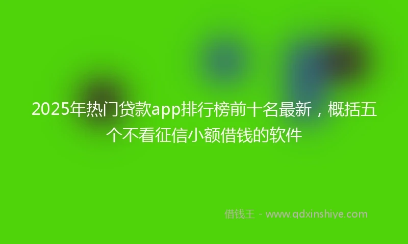 2025年热门贷款app排行榜前十名最新，概括五个不看征信小额借钱的软件