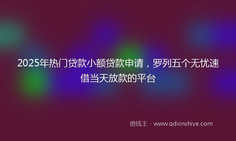 2025年热门贷款小额贷款申请，罗列五个无忧速借当天放款的平台