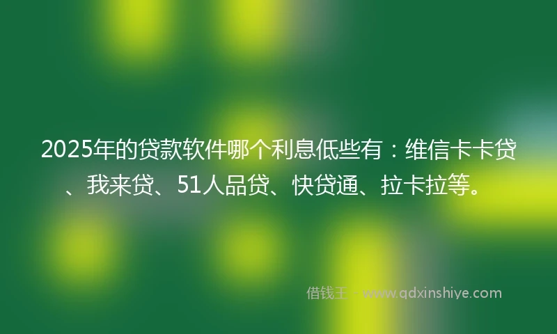 2025年的贷款软件哪个利息低些有：维信卡卡贷、我来贷、51人品贷、快贷通、拉卡拉等。