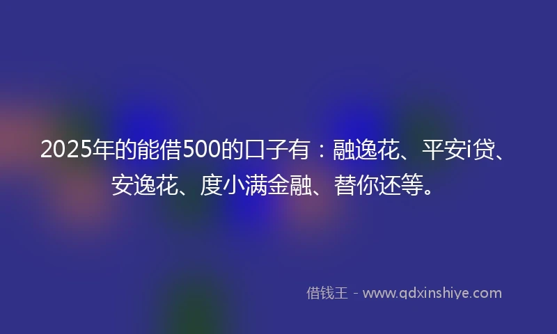 2025年的能借500的口子有：融逸花、平安i贷、安逸花、度小满金融、替你还等。