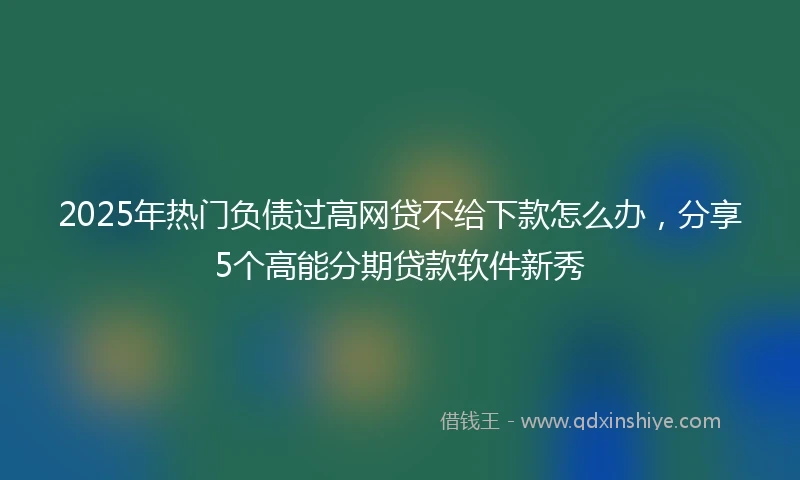 2025年热门负债过高网贷不给下款怎么办，分享5个高能分期贷款软件新秀