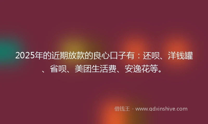 2025年的近期放款的良心口子有：还呗、洋钱罐、省呗、美团生活费、安逸花等。