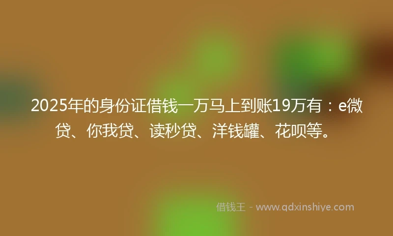 2025年的身份证借钱一万马上到账19万有：e微贷、你我贷、读秒贷、洋钱罐、花呗等。