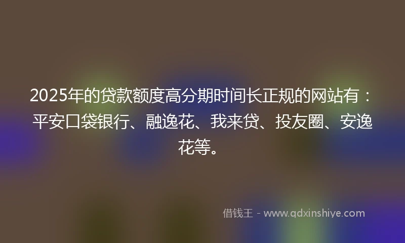 2025年的贷款额度高分期时间长正规的网站有：平安口袋银行、融逸花、我来贷、投友圈、安逸花等。