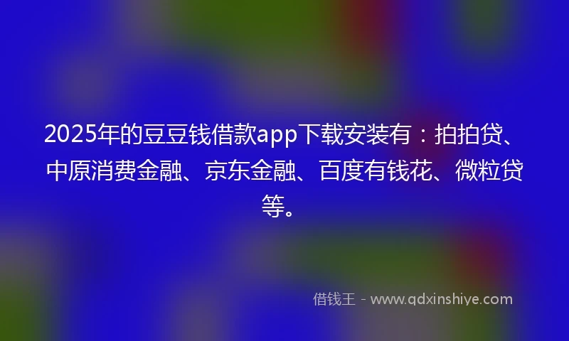 2025年的豆豆钱借款app下载安装有：拍拍贷、中原消费金融、京东金融、百度有钱花、微粒贷等。