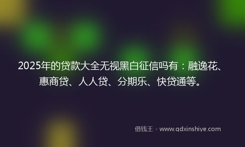 2025年的贷款大全无视黑白征信吗有：融逸花、惠商贷、人人贷、分期乐、快贷通等。