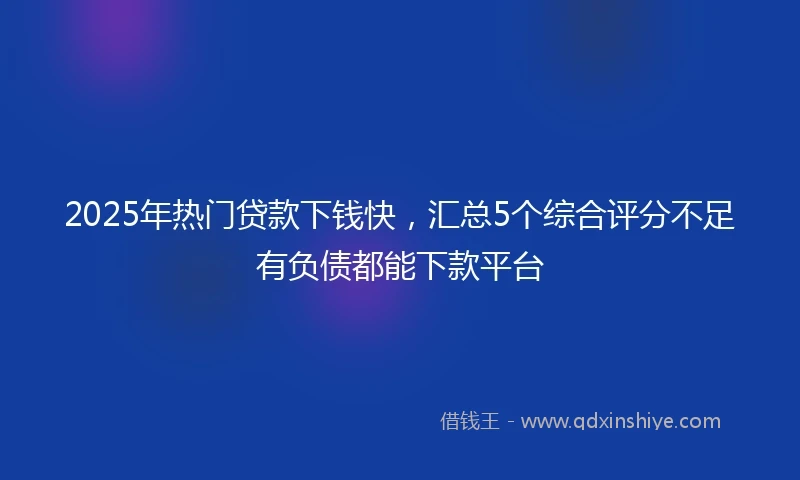 2025年热门贷款下钱快，汇总5个综合评分不足有负债都能下款平台