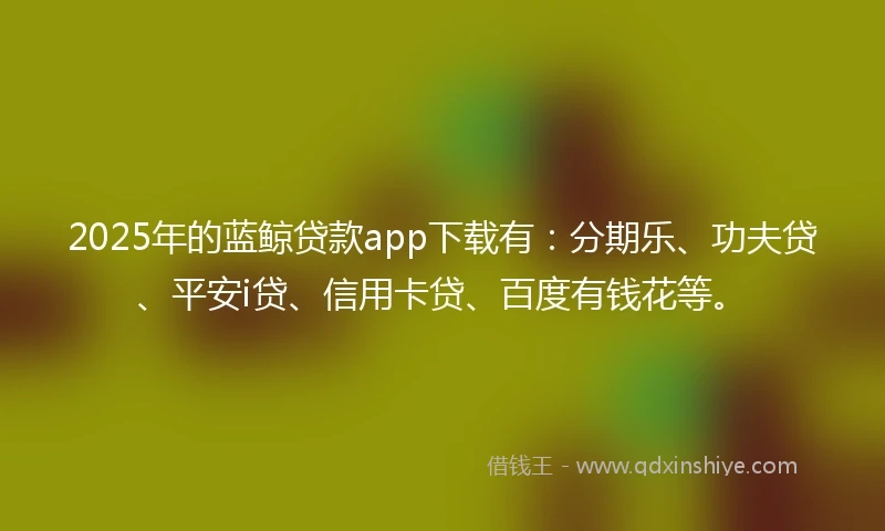 2025年的蓝鲸贷款app下载有：分期乐、功夫贷、平安i贷、信用卡贷、百度有钱花等。