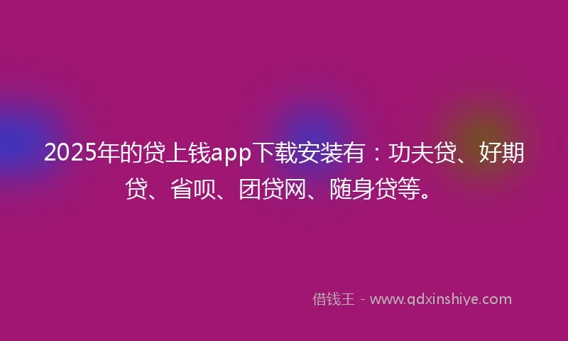 2025年的贷上钱app下载安装有：功夫贷、好期贷、省呗、团贷网、随身贷等。