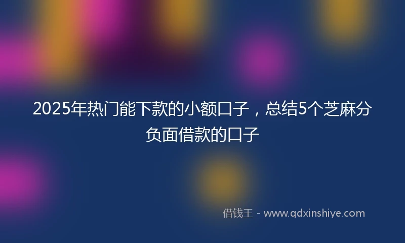 2025年热门能下款的小额口子，总结5个芝麻分负面借款的口子