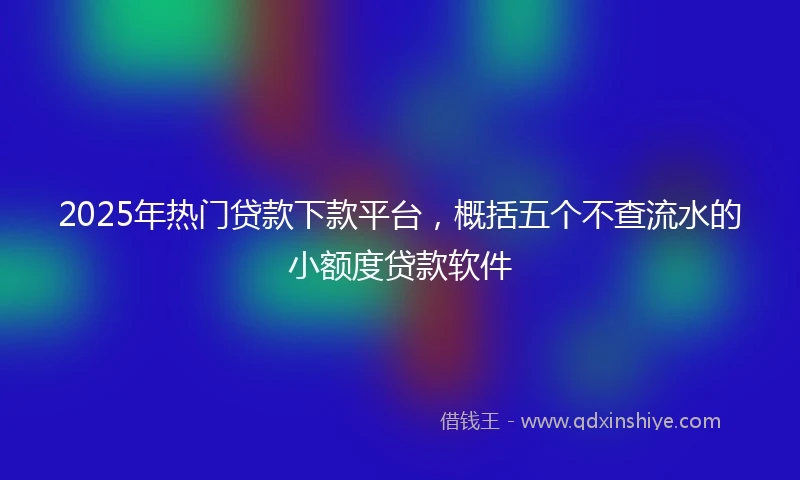 2025年热门贷款下款平台，概括五个不查流水的小额度贷款软件