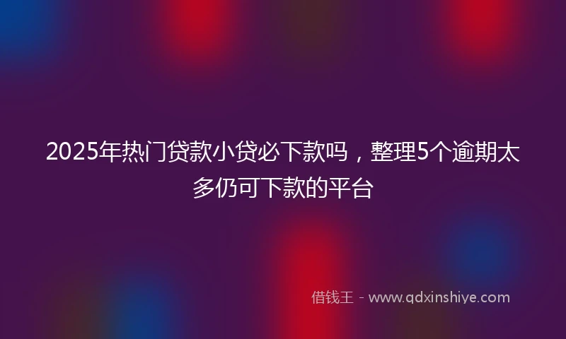 2025年热门贷款小贷必下款吗，整理5个逾期太多仍可下款的平台