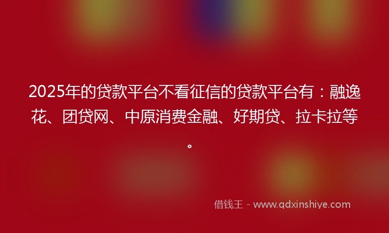 2025年的贷款平台不看征信的贷款平台有：融逸花、团贷网、中原消费金融、好期贷、拉卡拉等。