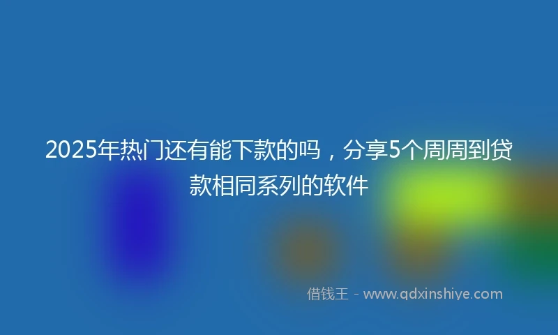 2025年热门还有能下款的吗，分享5个周周到贷款相同系列的软件