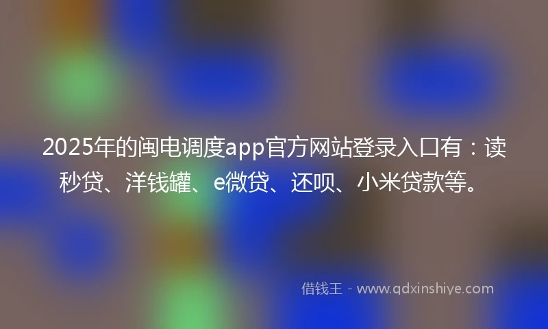 2025年的闽电调度app官方网站登录入口有：读秒贷、洋钱罐、e微贷、还呗、小米贷款等。