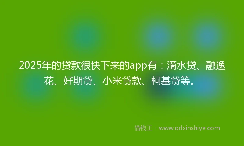 2025年的贷款很快下来的app有：滴水贷、融逸花、好期贷、小米贷款、柯基贷等。