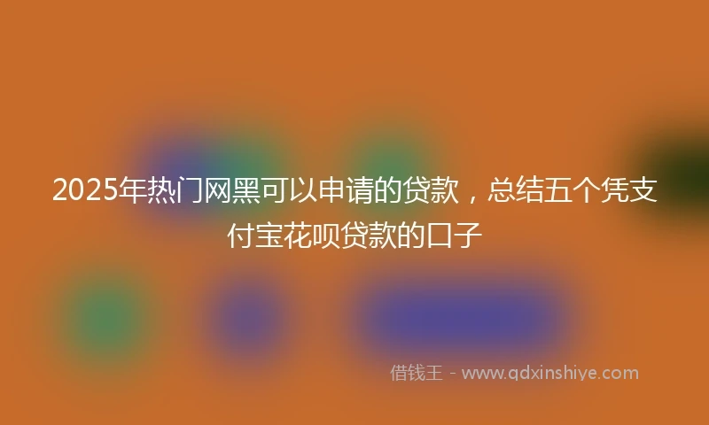 2025年热门网黑可以申请的贷款，总结五个凭支付宝花呗贷款的口子