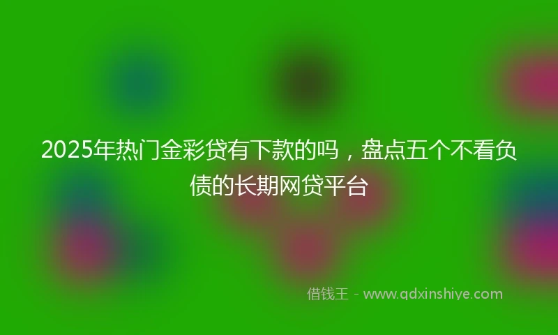 2025年热门金彩贷有下款的吗，盘点五个不看负债的长期网贷平台