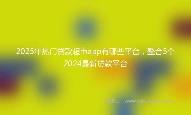 2025年热门贷款超市app有哪些平台，整合5个2024最新贷款平台