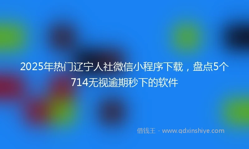 2025年热门辽宁人社微信小程序下载，盘点5个714无视逾期秒下的软件