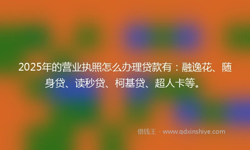 2025年的营业执照怎么办理贷款有：融逸花、随身贷、读秒贷、柯基贷、超人卡等。