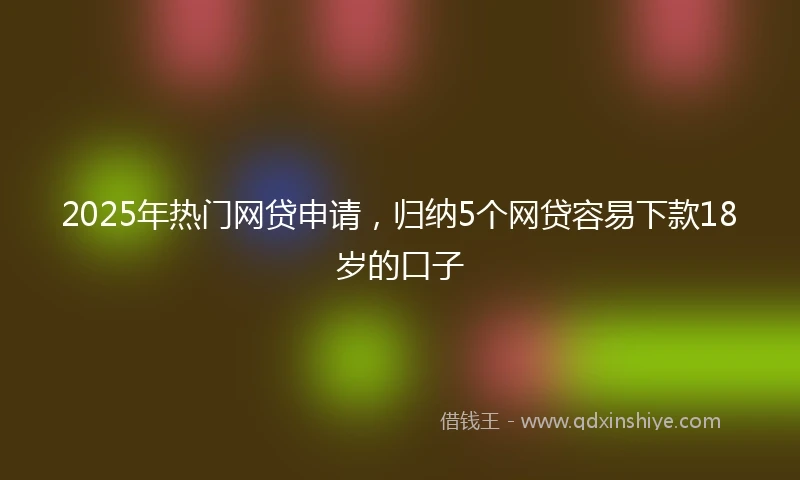 2025年热门网贷申请，归纳5个网贷容易下款18岁的口子