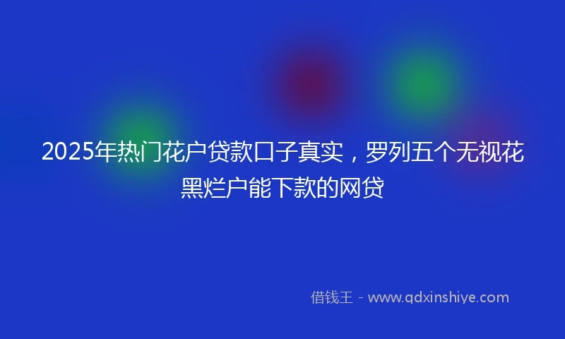 2025年热门花户贷款口子真实,罗列五个无视花黑烂户能下款的网贷