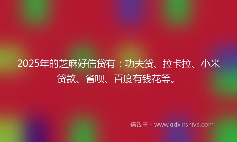 2025年的芝麻好信贷有：功夫贷、拉卡拉、小米贷款、省呗、百度有钱花等。