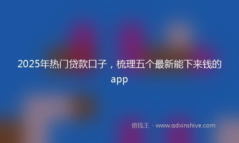 2025年热门贷款口子，梳理五个最新能下来钱的app