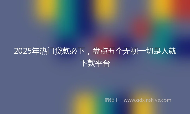 2025年热门贷款必下，盘点五个无视一切是人就下款平台