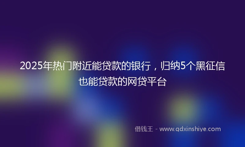 2025年热门附近能贷款的银行，归纳5个黑征信也能贷款的网贷平台
