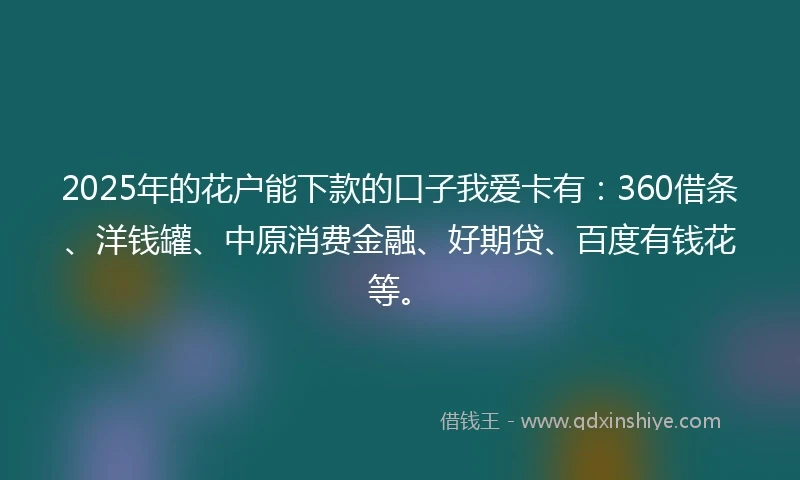 2025年的花户能下款的口子我爱卡有：360借条、洋钱罐、中原消费金融、好期贷、百度有钱花等。