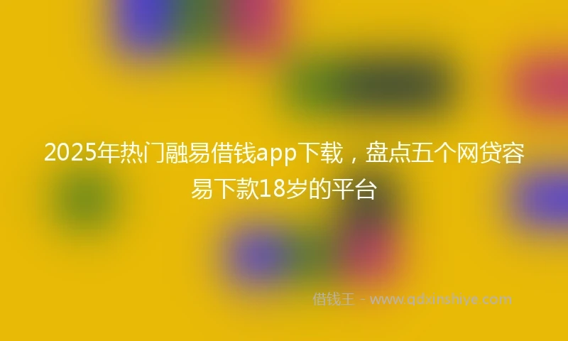 2025年热门融易借钱app下载，盘点五个网贷容易下款18岁的平台