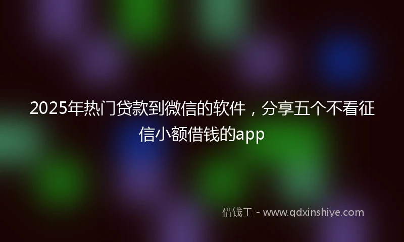 2025年热门贷款到微信的软件，分享五个不看征信小额借钱的app