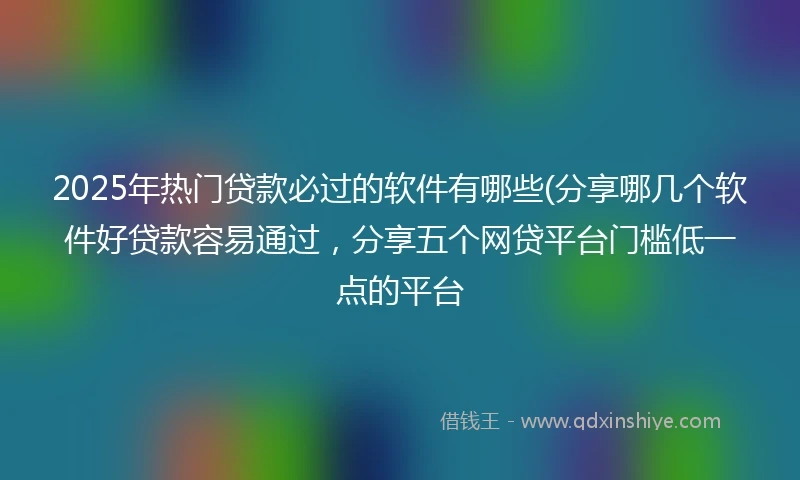 2025年热门贷款必过的软件有哪些(分享哪几个软件好贷款容易通过，分享五个网贷平台门槛低一点的平台