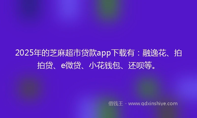 2025年的芝麻超市贷款app下载有：融逸花、拍拍贷、e微贷、小花钱包、还呗等。