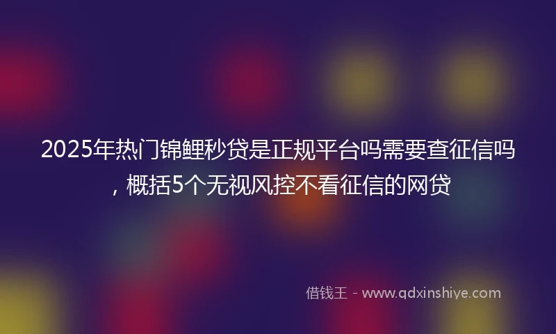 2025年热门锦鲤秒贷是正规平台吗需要查征信吗，概括5个无视风控不看征信的网贷
