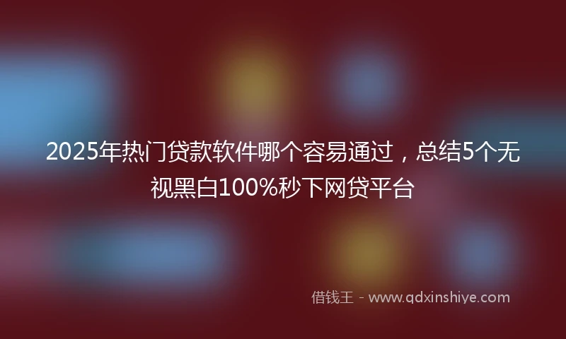 2025年热门贷款软件哪个容易通过，总结5个无视黑白100%秒下网贷平台