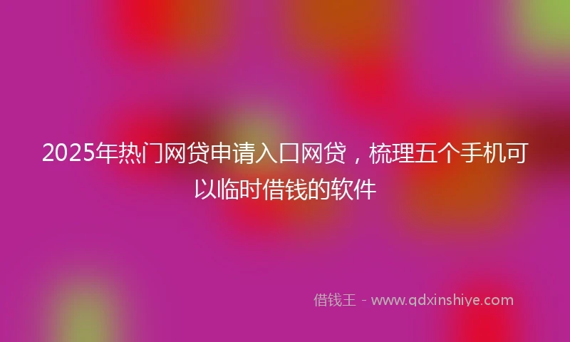 2025年热门网贷申请入口网贷，梳理五个手机可以临时借钱的软件