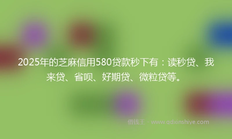 2025年的芝麻信用580贷款秒下有：读秒贷、我来贷、省呗、好期贷、微粒贷等。