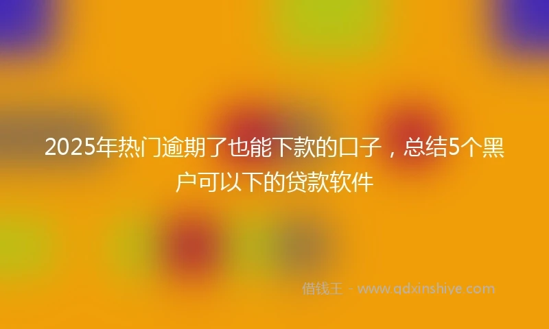2025年热门逾期了也能下款的口子，总结5个黑户可以下的贷款软件