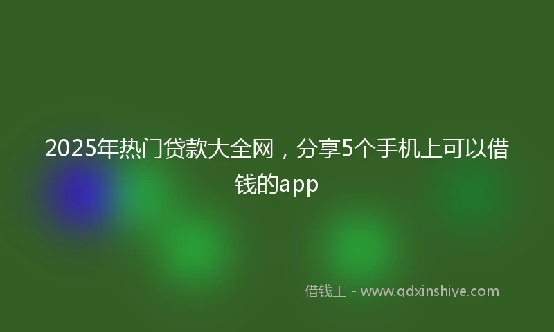 2025年热门贷款大全网，分享5个手机上可以借钱的app