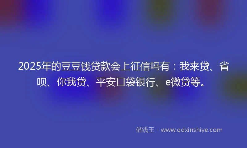 2025年的豆豆钱贷款会上征信吗有：我来贷、省呗、你我贷、平安口袋银行、e微贷等。